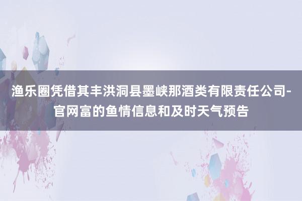 渔乐圈凭借其丰洪洞县墨峡那酒类有限责任公司-官网富的鱼情信息和及时天气预告